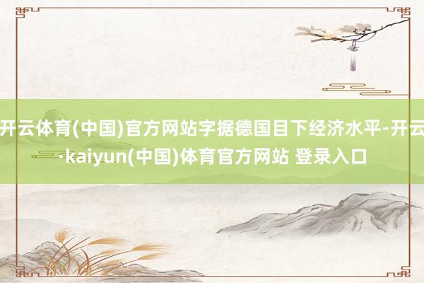 开云体育(中国)官方网站字据德国目下经济水平-开云·kaiyun(中国)体育官方网站 登录入口