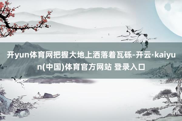 开yun体育网把握大地上洒落着瓦砾-开云·kaiyun(中国)体育官方网站 登录入口