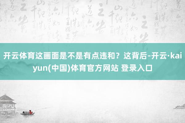 开云体育这画面是不是有点违和？这背后-开云·kaiyun(中国)体育官方网站 登录入口