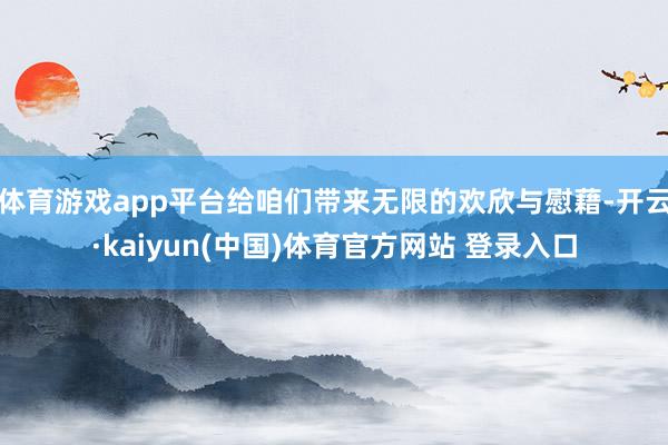 体育游戏app平台给咱们带来无限的欢欣与慰藉-开云·kaiyun(中国)体育官方网站 登录入口