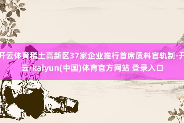 开云体育稀土高新区37家企业推行首席质料官轨制-开云·kaiyun(中国)体育官方网站 登录入口