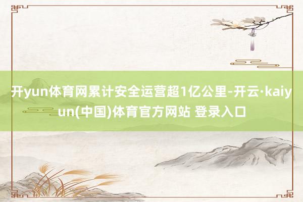 开yun体育网累计安全运营超1亿公里-开云·kaiyun(中国)体育官方网站 登录入口