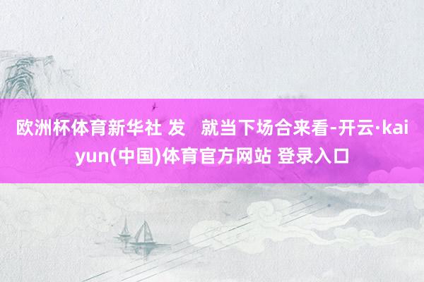 欧洲杯体育新华社 发   就当下场合来看-开云·kaiyun(中国)体育官方网站 登录入口