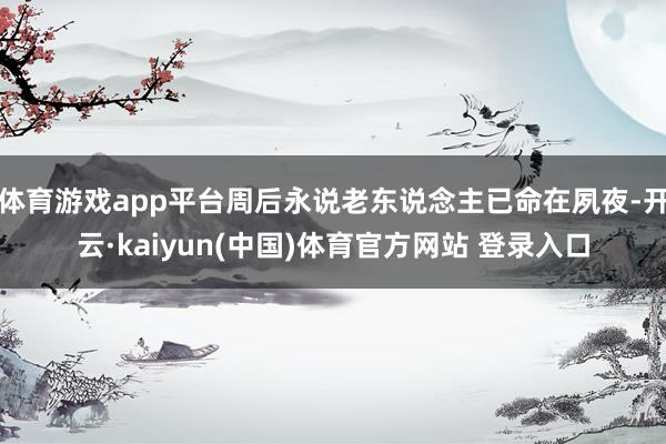 体育游戏app平台周后永说老东说念主已命在夙夜-开云·kaiyun(中国)体育官方网站 登录入口