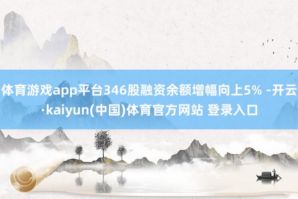 体育游戏app平台346股融资余额增幅向上5% -开云·kaiyun(中国)体育官方网站 登录入口