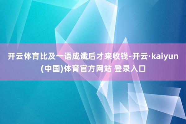 开云体育比及一语成谶后才来收钱-开云·kaiyun(中国)体育官方网站 登录入口