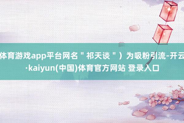 体育游戏app平台网名＂祁天谈＂）为吸粉引流-开云·kaiyun(中国)体育官方网站 登录入口