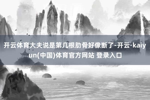 开云体育大夫说是第几根肋骨好像断了-开云·kaiyun(中国)体育官方网站 登录入口