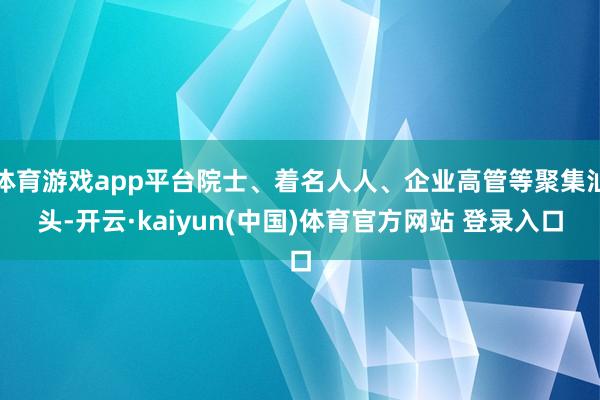 体育游戏app平台院士、着名人人、企业高管等聚集汕头-开云·kaiyun(中国)体育官方网站 登录入口
