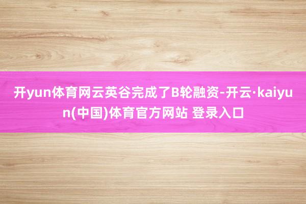 开yun体育网云英谷完成了B轮融资-开云·kaiyun(中国)体育官方网站 登录入口