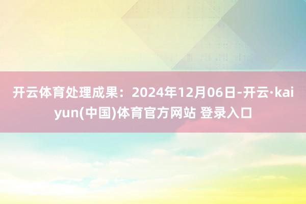 开云体育处理成果：2024年12月06日-开云·kaiyun(中国)体育官方网站 登录入口