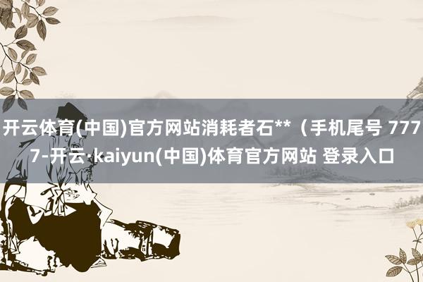 开云体育(中国)官方网站消耗者石**（手机尾号 7777-开云·kaiyun(中国)体育官方网站 登录入口