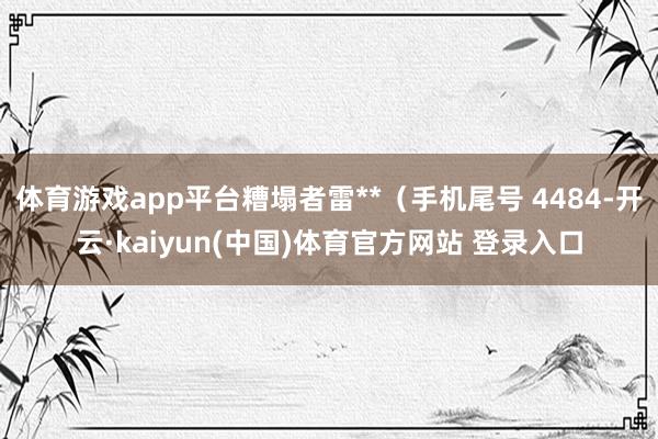 体育游戏app平台糟塌者雷**（手机尾号 4484-开云·kaiyun(中国)体育官方网站 登录入口