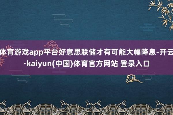 体育游戏app平台好意思联储才有可能大幅降息-开云·kaiyun(中国)体育官方网站 登录入口