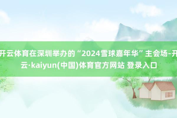 开云体育在深圳举办的“2024雪球嘉年华”主会场-开云·kaiyun(中国)体育官方网站 登录入口