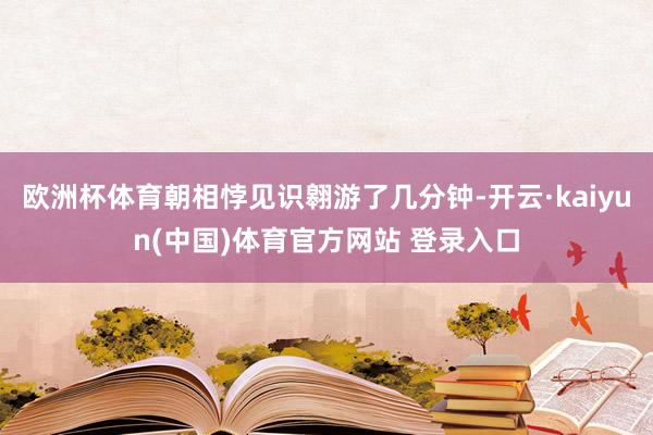 欧洲杯体育朝相悖见识翱游了几分钟-开云·kaiyun(中国)体育官方网站 登录入口