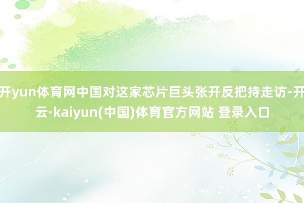 开yun体育网中国对这家芯片巨头张开反把持走访-开云·kaiyun(中国)体育官方网站 登录入口