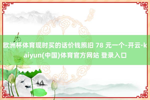 欧洲杯体育现时买的话价钱照旧 78 元一个-开云·kaiyun(中国)体育官方网站 登录入口