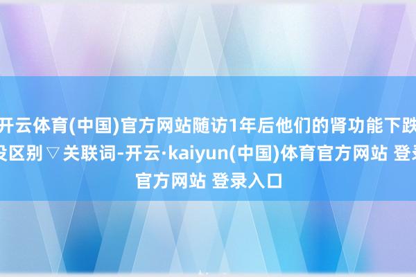 开云体育(中国)官方网站随访1年后他们的肾功能下跌速率没区别▽关联词-开云·kaiyun(中国)体育官方网站 登录入口