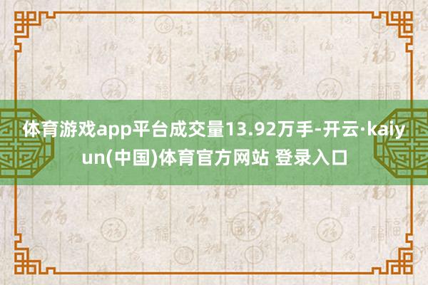 体育游戏app平台成交量13.92万手-开云·kaiyun(中国)体育官方网站 登录入口