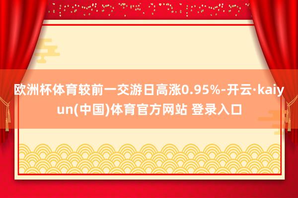 欧洲杯体育较前一交游日高涨0.95%-开云·kaiyun(中国)体育官方网站 登录入口