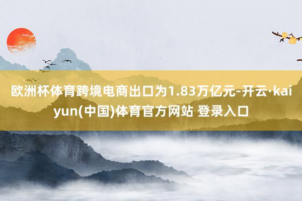 欧洲杯体育跨境电商出口为1.83万亿元-开云·kaiyun(中国)体育官方网站 登录入口