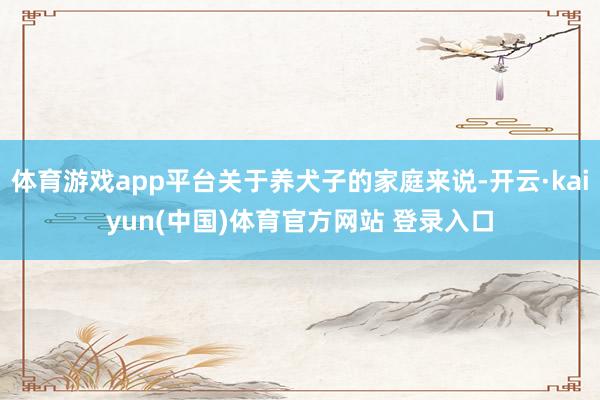 体育游戏app平台关于养犬子的家庭来说-开云·kaiyun(中国)体育官方网站 登录入口