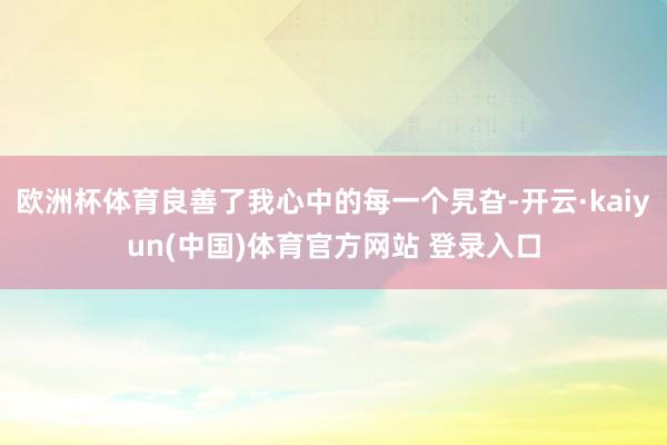欧洲杯体育良善了我心中的每一个旯旮-开云·kaiyun(中国)体育官方网站 登录入口