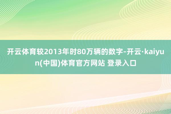 开云体育较2013年时80万辆的数字-开云·kaiyun(中国)体育官方网站 登录入口