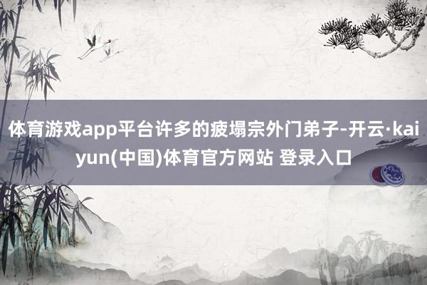 体育游戏app平台许多的疲塌宗外门弟子-开云·kaiyun(中国)体育官方网站 登录入口