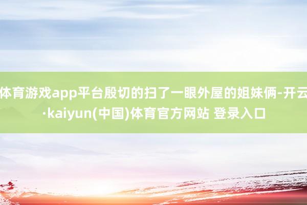 体育游戏app平台殷切的扫了一眼外屋的姐妹俩-开云·kaiyun(中国)体育官方网站 登录入口