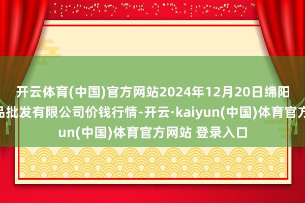 开云体育(中国)官方网站2024年12月20日绵阳市高水农副居品批发有限公司价钱行情-开云·kaiyun(中国)体育官方网站 登录入口