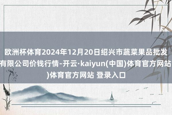 欧洲杯体育2024年12月20日绍兴市蔬菜果品批发来回市集有限公司价钱行情-开云·kaiyun(中国)体育官方网站 登录入口