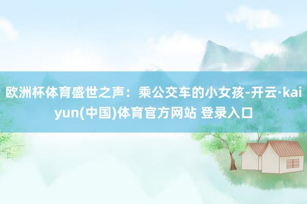 欧洲杯体育盛世之声：乘公交车的小女孩-开云·kaiyun(中国)体育官方网站 登录入口