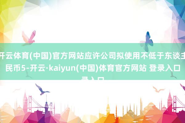 开云体育(中国)官方网站应许公司拟使用不低于东谈主民币5-开云·kaiyun(中国)体育官方网站 登录入口