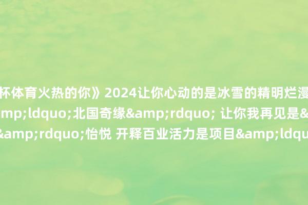 欧洲杯体育火热的你》2024让你心动的是冰雪的精明烂漫已经火热的文旅新潮？是&ldquo;北国奇缘&rdquo; 让你我再见是&ldquo;热雪&rdquo;怡悦 开释百业活力是项目&ldquo;喊话&rdquo; 寰球&ldquo;虚幻联动&rdquo;是火爆&ldquo;出圈&rdquo; 满城热辣滚热是国潮&ldquo;起范儿&rdquo; 绽放文化魔力是众里寻它 小城变身&ldquo;顶流