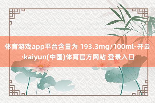 体育游戏app平台含量为 193.3mg/100ml-开云·kaiyun(中国)体育官方网站 登录入口