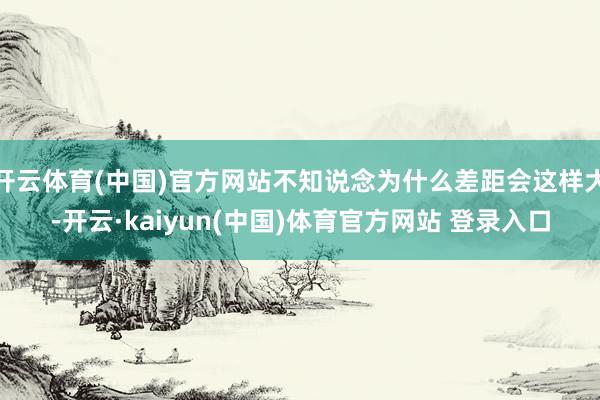 开云体育(中国)官方网站不知说念为什么差距会这样大-开云·kaiyun(中国)体育官方网站 登录入口