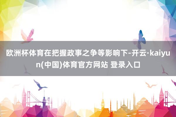 欧洲杯体育在把握政事之争等影响下-开云·kaiyun(中国)体育官方网站 登录入口