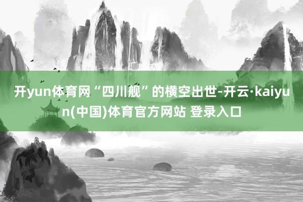 开yun体育网“四川舰”的横空出世-开云·kaiyun(中国)体育官方网站 登录入口