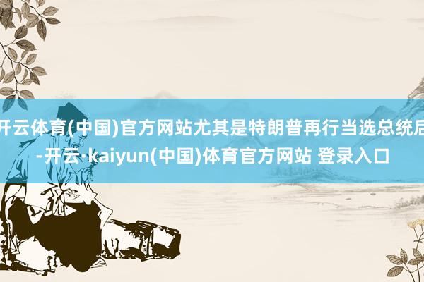 开云体育(中国)官方网站尤其是特朗普再行当选总统后-开云·kaiyun(中国)体育官方网站 登录入口