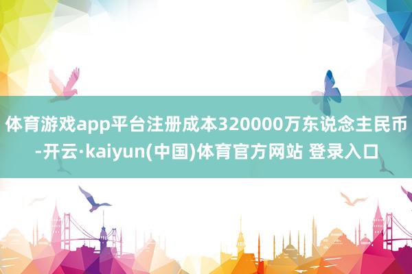 体育游戏app平台注册成本320000万东说念主民币-开云·kaiyun(中国)体育官方网站 登录入口