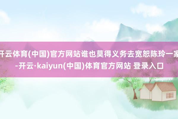 开云体育(中国)官方网站谁也莫得义务去宽恕陈玲一家-开云·kaiyun(中国)体育官方网站 登录入口