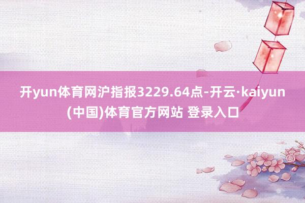 开yun体育网沪指报3229.64点-开云·kaiyun(中国)体育官方网站 登录入口
