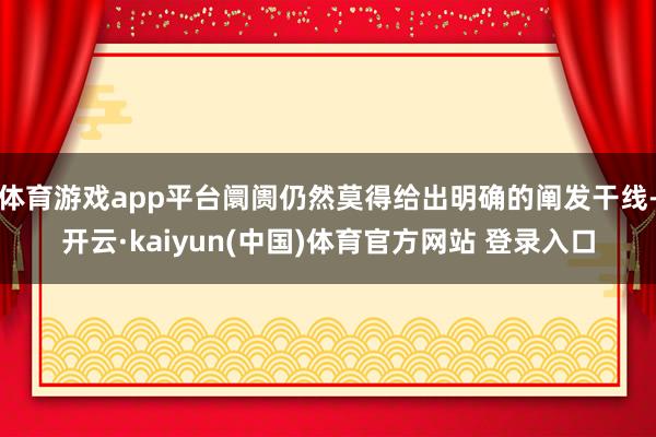 体育游戏app平台阛阓仍然莫得给出明确的阐发干线-开云·kaiyun(中国)体育官方网站 登录入口