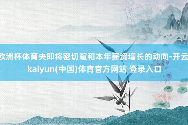 欧洲杯体育央即将密切暄和本年薪资增长的动向-开云·kaiyun(中国)体育官方网站 登录入口