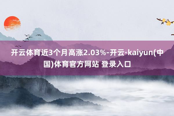 开云体育近3个月高涨2.03%-开云·kaiyun(中国)体育官方网站 登录入口
