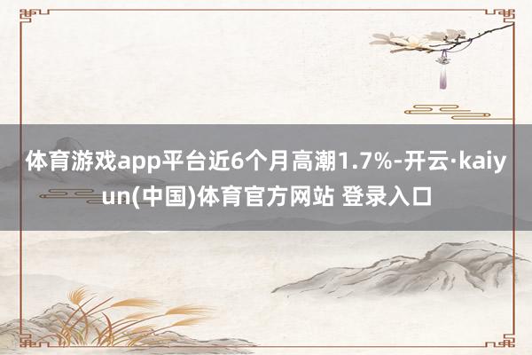 体育游戏app平台近6个月高潮1.7%-开云·kaiyun(中国)体育官方网站 登录入口