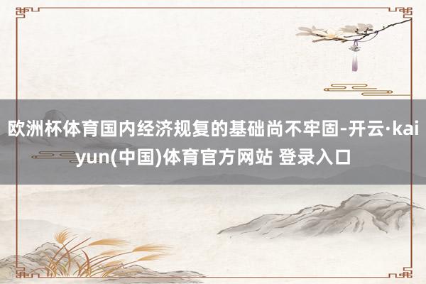 欧洲杯体育国内经济规复的基础尚不牢固-开云·kaiyun(中国)体育官方网站 登录入口