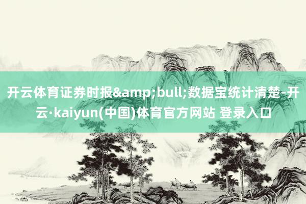 开云体育证券时报&bull;数据宝统计清楚-开云·kaiyun(中国)体育官方网站 登录入口